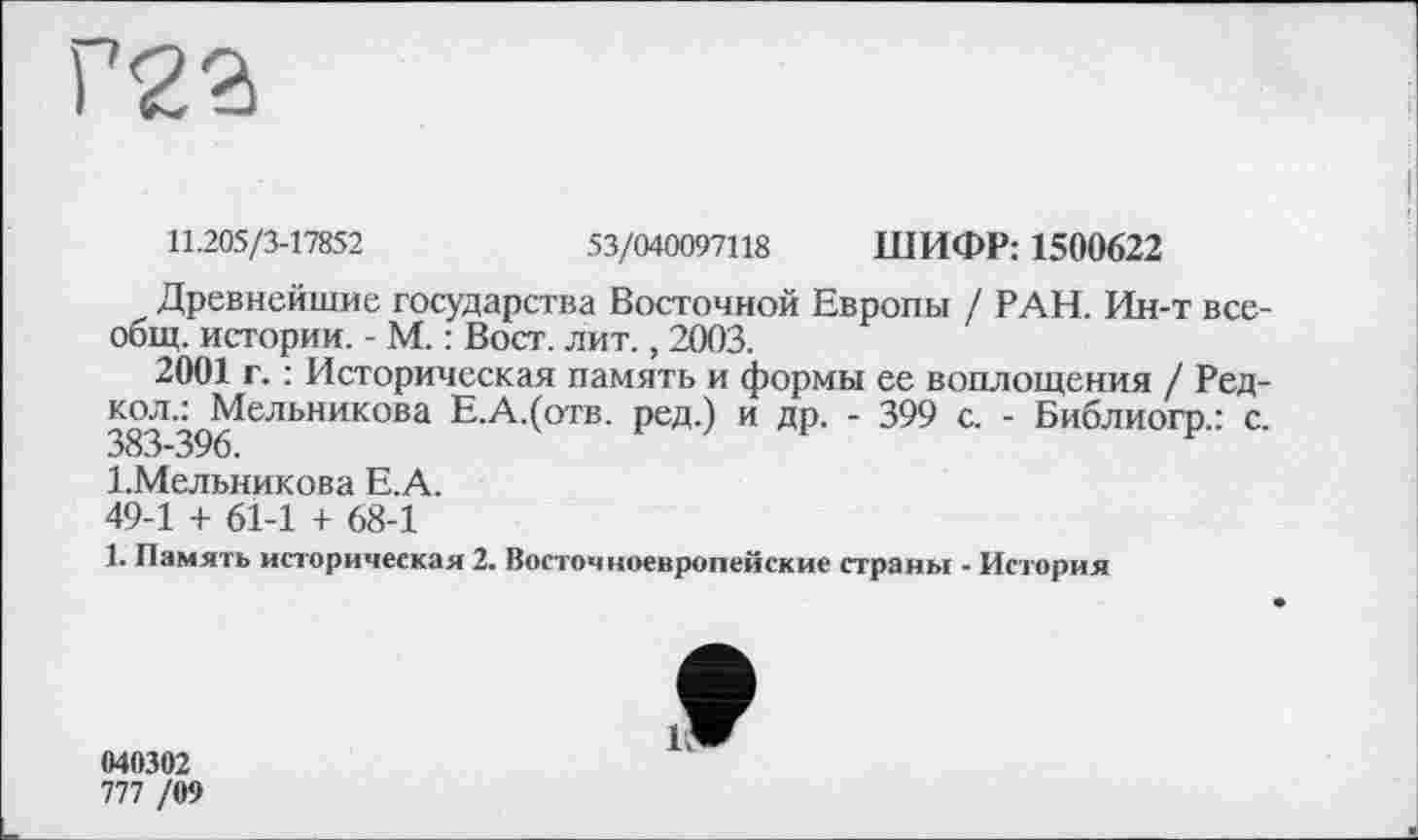 ﻿11.205/3-17852	53/040097118 ШИФР: 1500622
Древнейшие государства Восточной Европы / РАН. Ин-т всеобщ. истории. - М. : Вост. лит., 2003.
2001 г. : Историческая память и формы ее воплощения / Ред-
383 '^Мельникова Е.А.(отв. ред.) и др. - 399 с. - Библиогр.: с. 1.Мельникова Е.А.
49-1 + 61-1 + 68-1
1. Память историческая 2. Восточноевропейские страны - История
040302